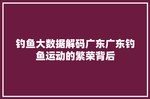 钓鱼大数据解码广东广东钓鱼运动的繁荣背后