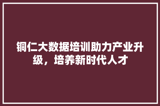 铜仁大数据培训助力产业升级，培养新时代人才  第1张