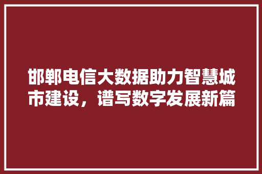邯郸电信大数据助力智慧城市建设，谱写数字发展新篇章