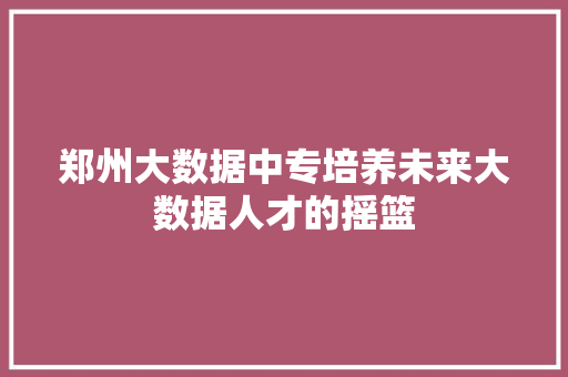 郑州大数据中专培养未来大数据人才的摇篮  第1张