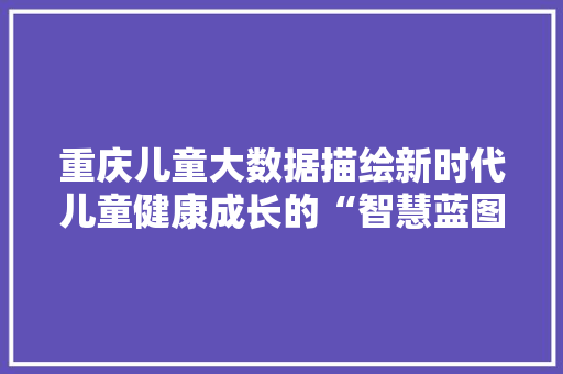 重庆儿童大数据描绘新时代儿童健康成长的“智慧蓝图”