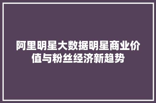 阿里明星大数据明星商业价值与粉丝经济新趋势