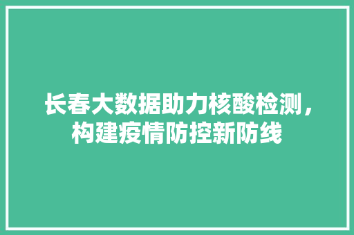 长春大数据助力核酸检测，构建疫情防控新防线