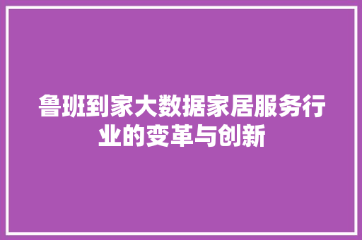 鲁班到家大数据家居服务行业的变革与创新  第1张