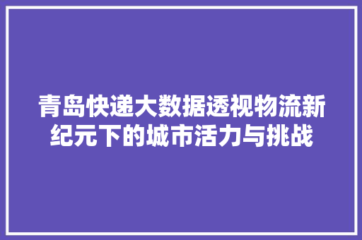 青岛快递大数据透视物流新纪元下的城市活力与挑战