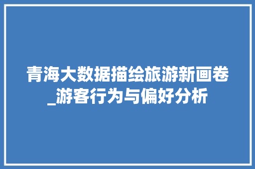 青海大数据描绘旅游新画卷_游客行为与偏好分析
