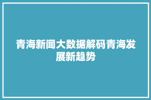 青海新闻大数据解码青海发展新趋势
