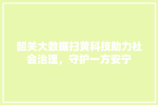 韶关大数据扫黄科技助力社会治理，守护一方安宁
