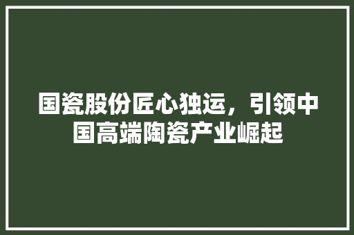国瓷股份匠心独运，引领中国高端陶瓷产业崛起