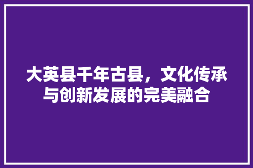 大英县千年古县，文化传承与创新发展的完美融合