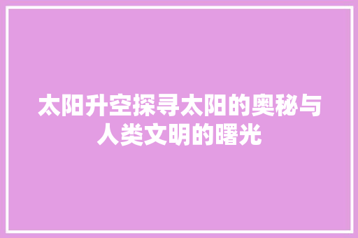 太阳升空探寻太阳的奥秘与人类文明的曙光