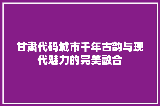 甘肃代码城市千年古韵与现代魅力的完美融合