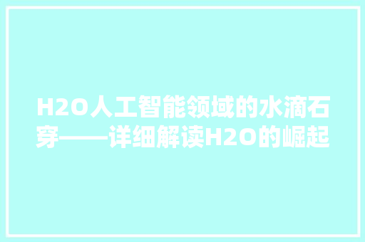 H2O人工智能领域的水滴石穿——详细解读H2O的崛起与影响