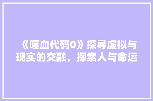 《噬血代码0》探寻虚拟与现实的交融，探索人与命运的交织