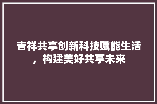 吉祥共享创新科技赋能生活，构建美好共享未来