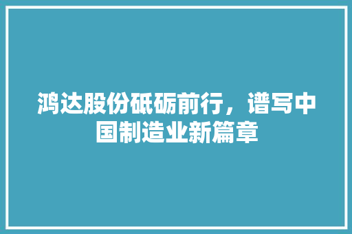 鸿达股份砥砺前行，谱写中国制造业新篇章