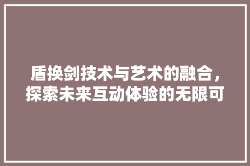 盾换剑技术与艺术的融合，探索未来互动体验的无限可能