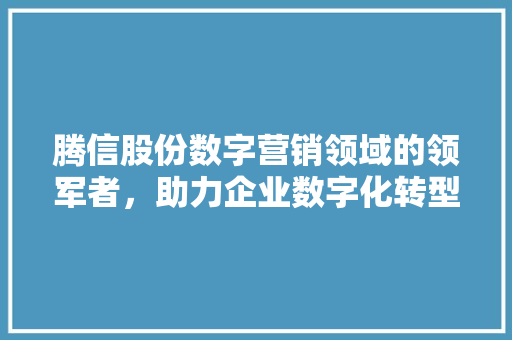 腾信股份数字营销领域的领军者，助力企业数字化转型