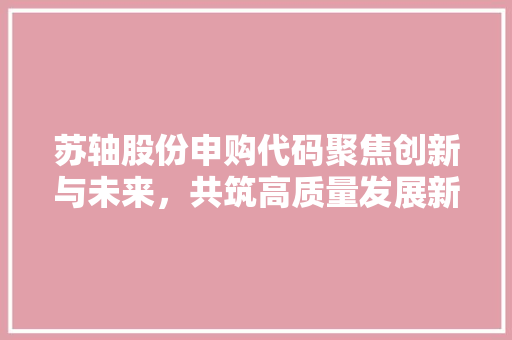 苏轴股份申购代码聚焦创新与未来，共筑高质量发展新篇章