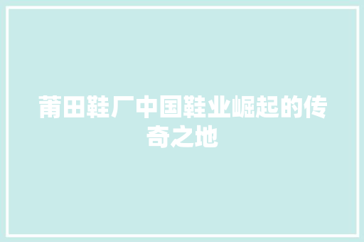 莆田鞋厂中国鞋业崛起的传奇之地