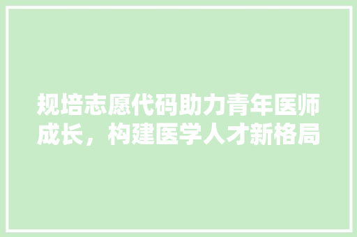 规培志愿代码助力青年医师成长，构建医学人才新格局