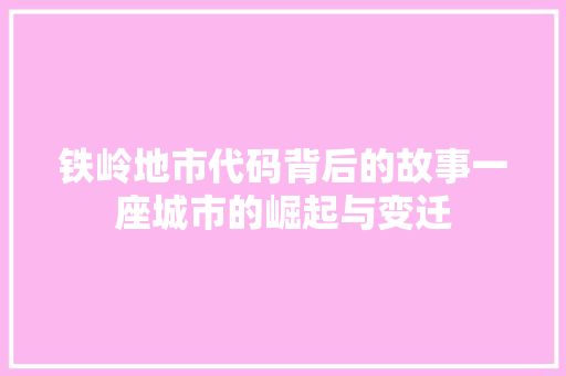 铁岭地市代码背后的故事一座城市的崛起与变迁  第1张