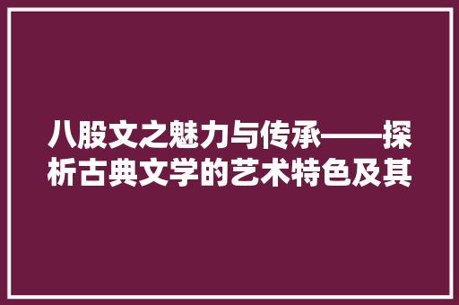 八股文之魅力与传承——探析古典文学的艺术特色及其当代价值