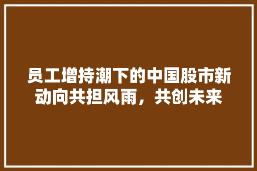 员工增持潮下的中国股市新动向共担风雨，共创未来