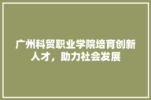 广州科贸职业学院培育创新人才，助力社会发展