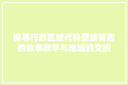 探寻行政区域代码壁纸背后的故事数字与地域的交织