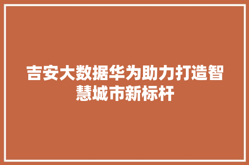 吉安大数据华为助力打造智慧城市新标杆
