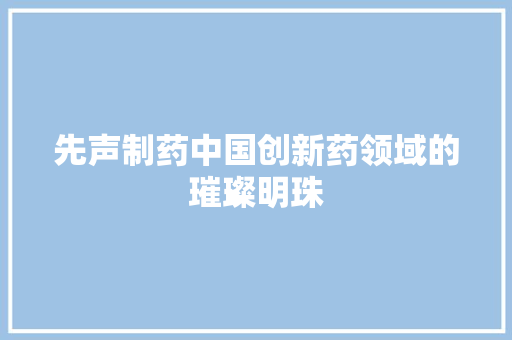 先声制药中国创新药领域的璀璨明珠