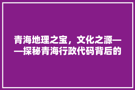 青海地理之宝，文化之源——探秘青海行政代码背后的历史与文化