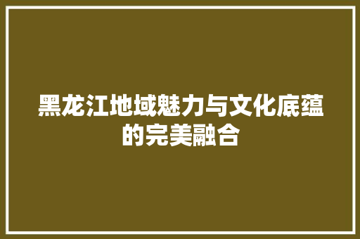 黑龙江地域魅力与文化底蕴的完美融合
