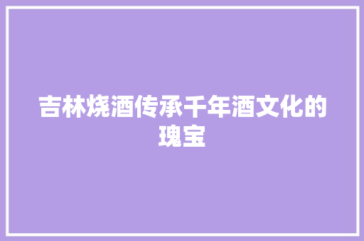 吉林烧酒传承千年酒文化的瑰宝