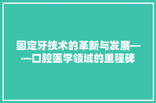 固定牙技术的革新与发展——口腔医学领域的里程碑