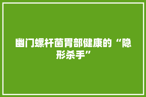 幽门螺杆菌胃部健康的“隐形杀手”