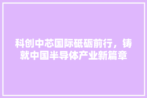 科创中芯国际砥砺前行，铸就中国半导体产业新篇章