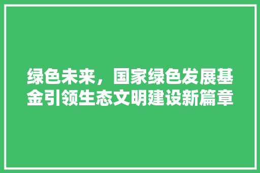 绿色未来，国家绿色发展基金引领生态文明建设新篇章