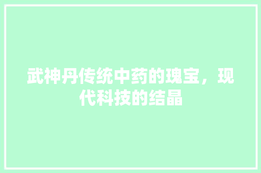 武神丹传统中药的瑰宝，现代科技的结晶  第1张