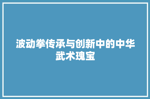 波动拳传承与创新中的中华武术瑰宝