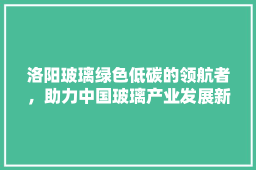 洛阳玻璃绿色低碳的领航者，助力中国玻璃产业发展新篇章