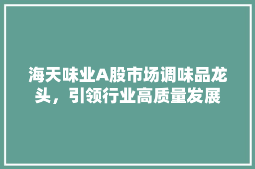 海天味业A股市场调味品龙头，引领行业高质量发展
