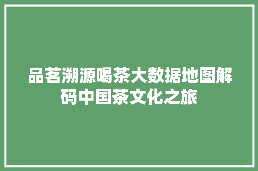 品茗溯源喝茶大数据地图解码中国茶文化之旅