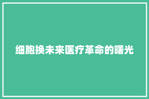 细胞换未来医疗革命的曙光  第1张