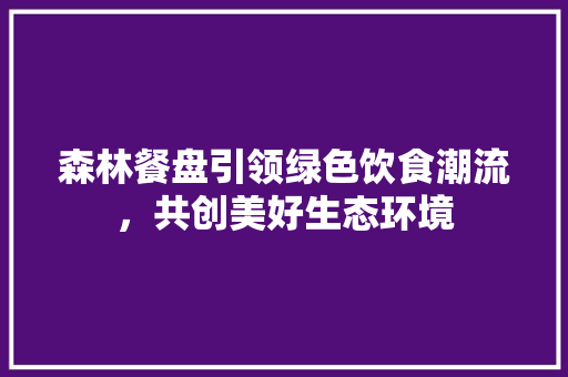 森林餐盘引领绿色饮食潮流，共创美好生态环境