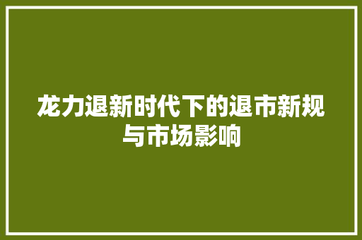 龙力退新时代下的退市新规与市场影响
