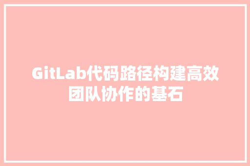 GitLab代码路径构建高效团队协作的基石