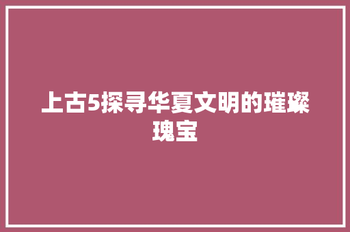 上古5探寻华夏文明的璀璨瑰宝  第1张