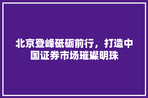 北京登峰砥砺前行，打造中国证券市场璀璨明珠